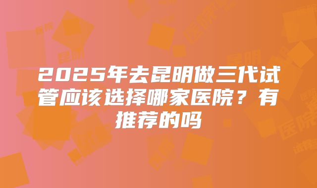 2025年去昆明做三代试管应该选择哪家医院?有推荐的吗