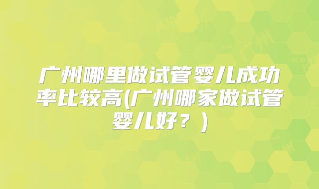 广州哪里做试管婴儿成功率比较高(广州哪家做试管婴儿好?)