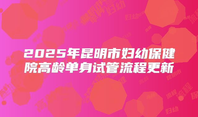 2025年昆明市妇幼保健院高龄单身试管流程更新