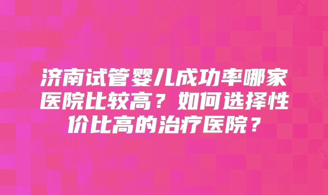济南试管婴儿成功率哪家医院比较高?如何选择性价比高的治疗医院?