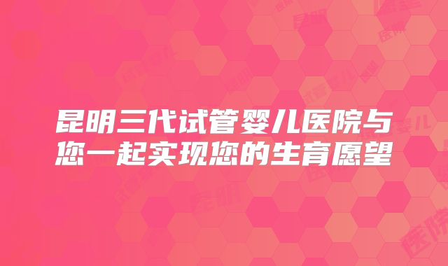 昆明三代试管婴儿医院与您一起实现您的生育愿望