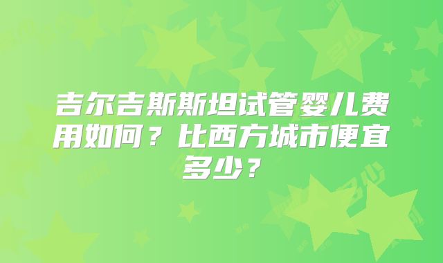 吉尔吉斯斯坦试管婴儿费用如何？比西方城市便宜多少？