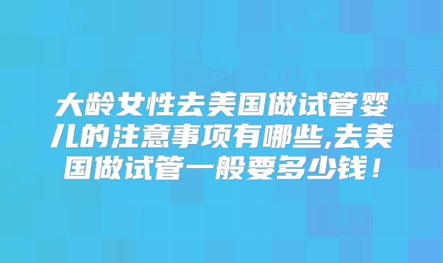 大龄女性去美国做试管婴儿的注意事项有哪些,去美国做试管一般要多少钱！