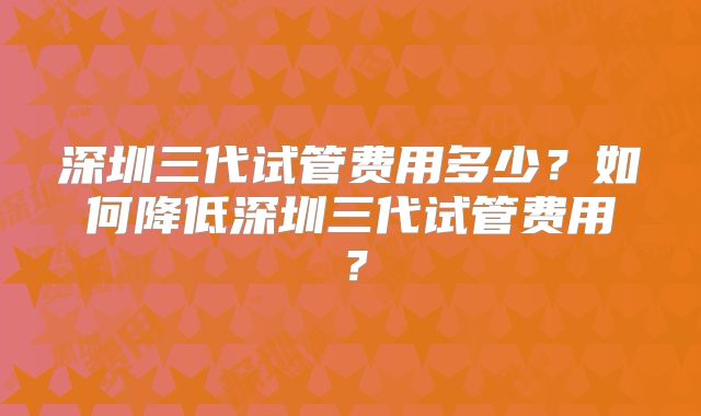 深圳三代试管费用多少?如何降低深圳三代试管费用?