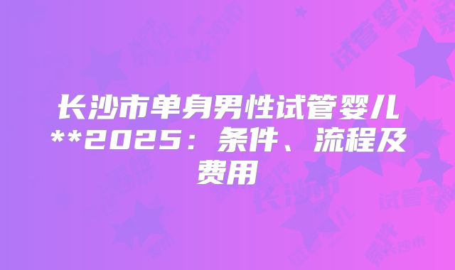 长沙市单身男性试管婴儿**2025：条件、流程及费用