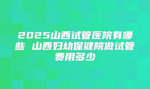 2025山西试管医院有哪些 山西妇幼保健院做试管费用多少