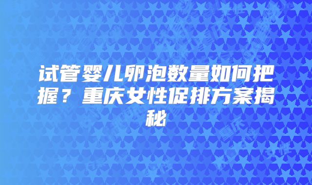 试管婴儿卵泡数量如何把握?重庆女性促排方案揭秘