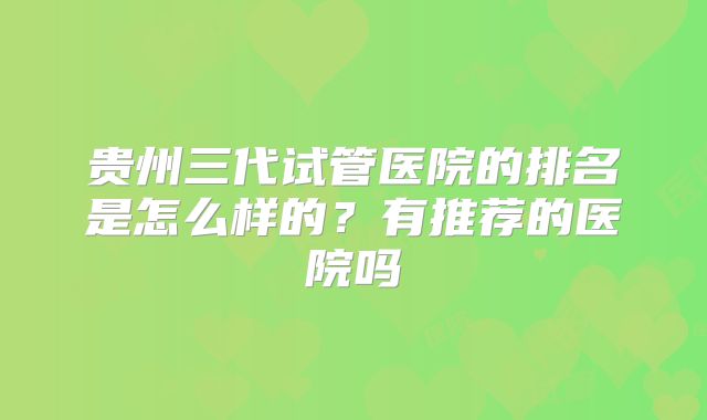 贵州三代试管医院的排名是怎么样的?有推荐的医院吗