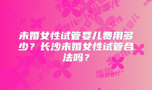 未婚女性试管婴儿费用多少？长沙未婚女性试管合法吗？