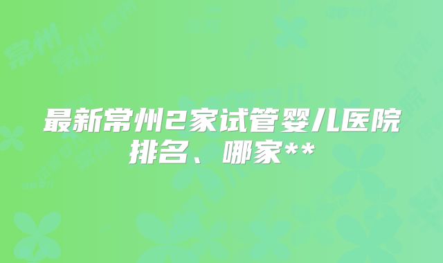 最新常州2家试管婴儿医院排名、哪家**