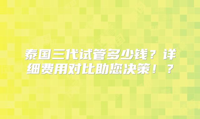 泰国三代试管多少钱?详细费用对比助您决策!?