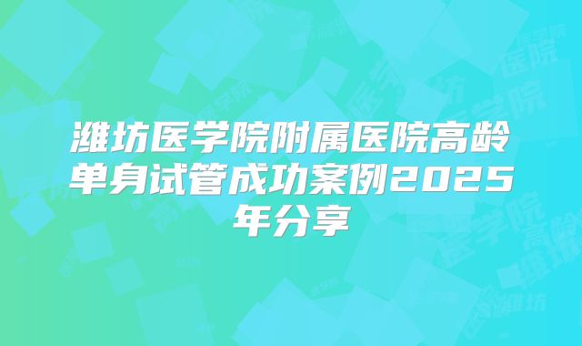 潍坊医学院附属医院高龄单身试管成功案例2025年分享