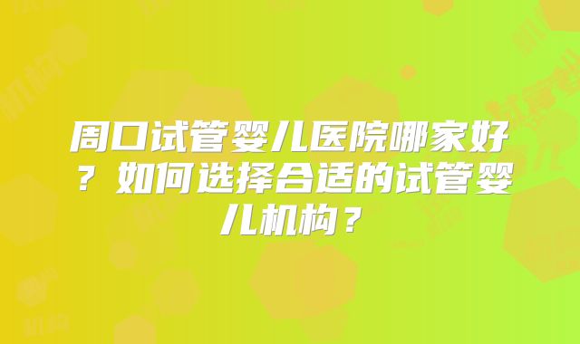 周口试管婴儿医院哪家好?如何选择合适的试管婴儿机构?