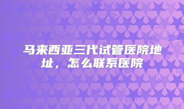 马来西亚三代试管医院地址，怎么联系医院