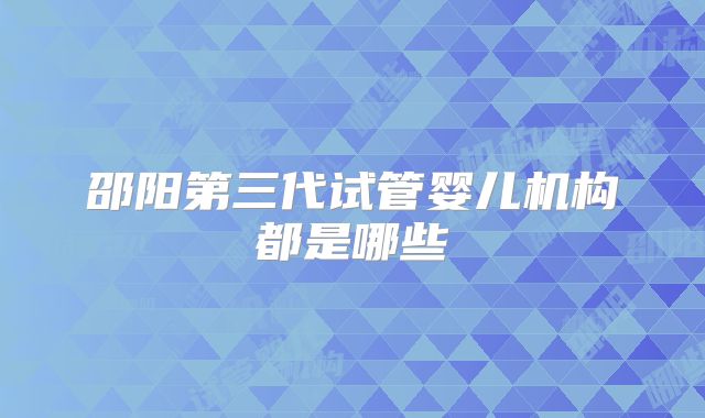 邵阳第三代试管婴儿机构都是哪些