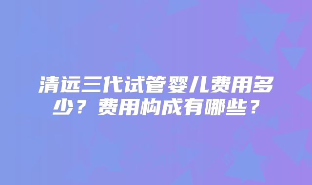 清远三代试管婴儿费用多少?费用构成有哪些?