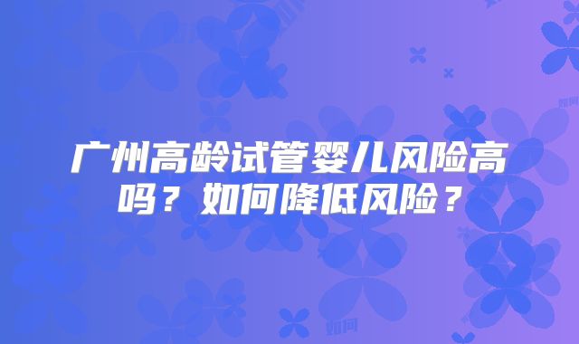 广州高龄试管婴儿风险高吗?如何降低风险?