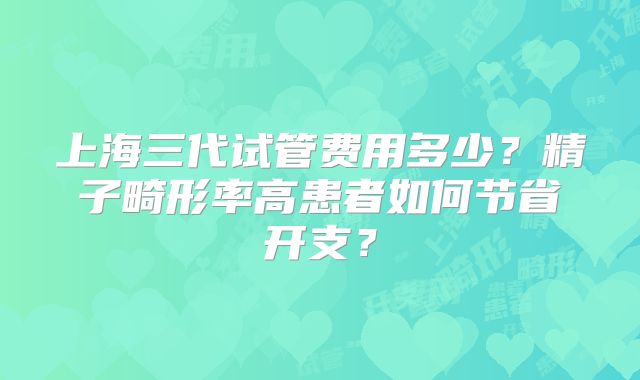 上海三代试管费用多少?精子畸形率高患者如何节省开支?