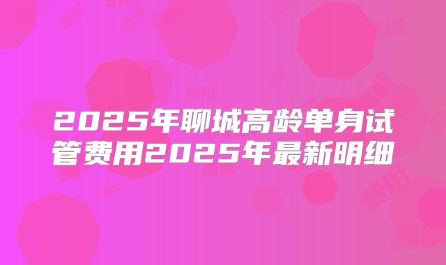 2025年聊城高龄单身试管费用2025年最新明细