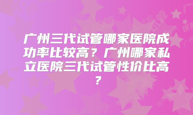 广州三代试管哪家医院成功率比较高？广州哪家私立医院三代试管性价比高？