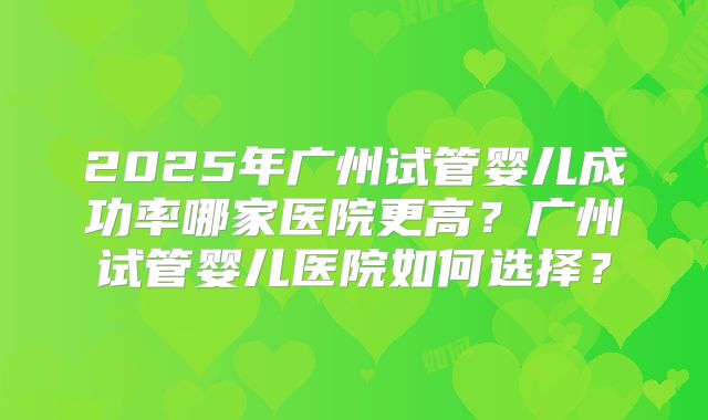 2025年广州试管婴儿成功率哪家医院更高？广州试管婴儿医院如何选择？