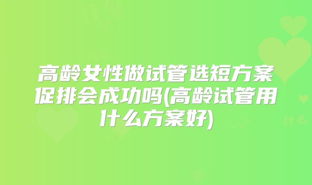高龄女性做试管选短方案促排会成功吗(高龄试管用什么方案好)