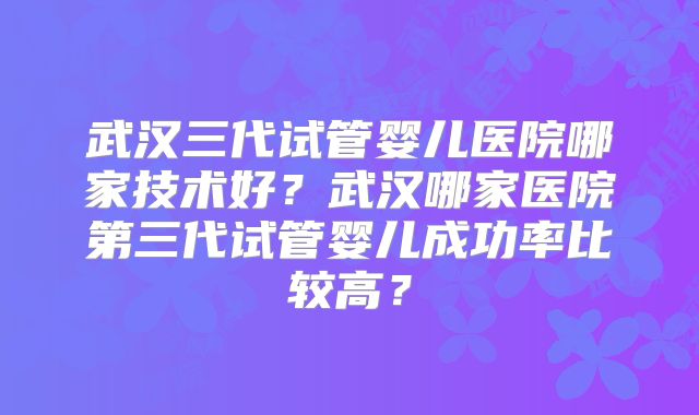 武汉三代试管婴儿医院哪家技术好？武汉哪家医院第三代试管婴儿成功率比较高？