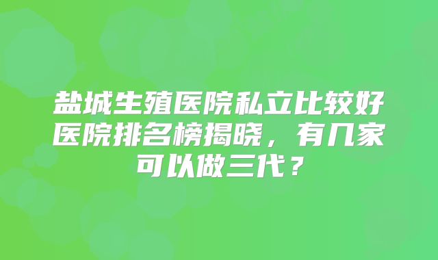 盐城生殖医院私立比较好医院排名榜揭晓，有几家可以做三代？