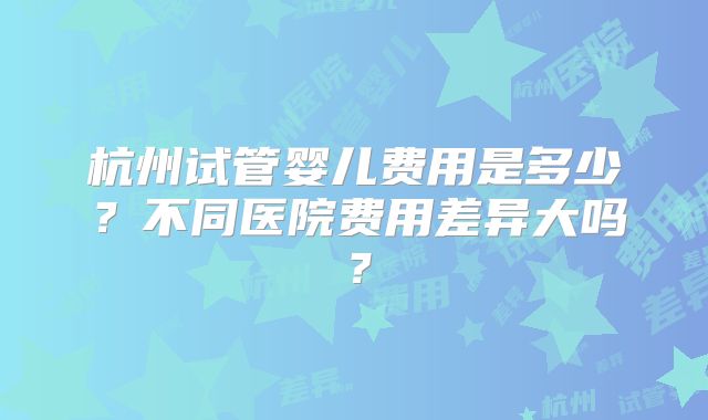 杭州试管婴儿费用是多少？不同医院费用差异大吗？