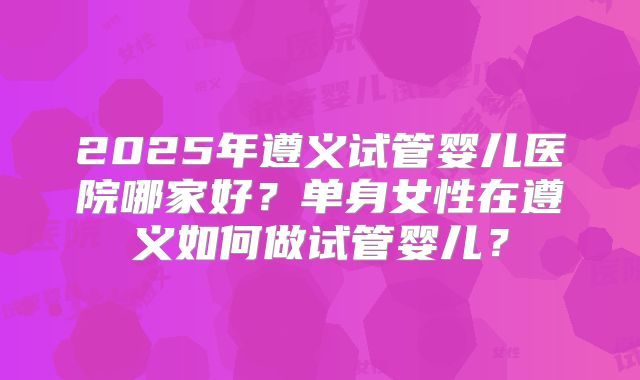2025年遵义试管婴儿医院哪家好?单身女性在遵义如何做试管婴儿?