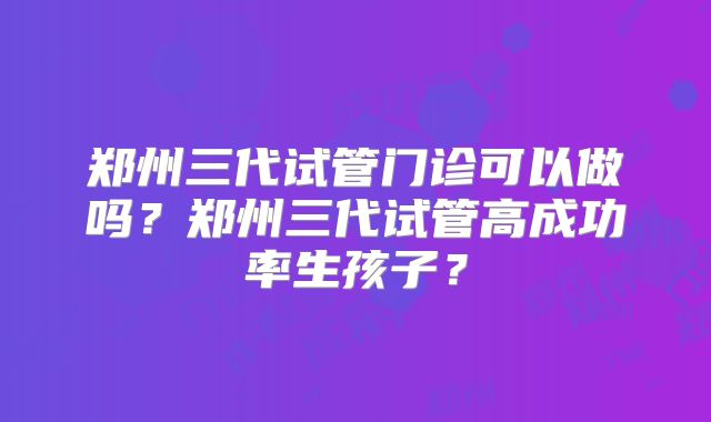 郑州三代试管门诊可以做吗?郑州三代试管高成功率生孩子?