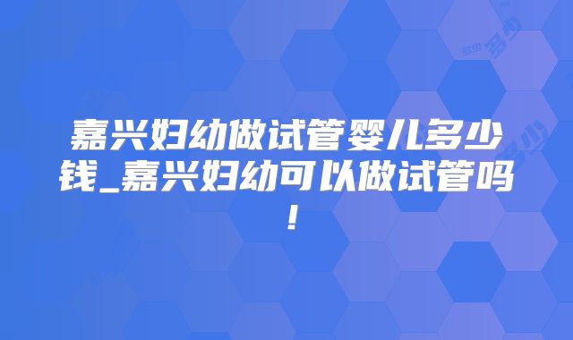 嘉兴妇幼做试管婴儿多少钱_嘉兴妇幼可以做试管吗！