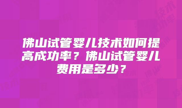 佛山试管婴儿技术如何提高成功率？佛山试管婴儿费用是多少？