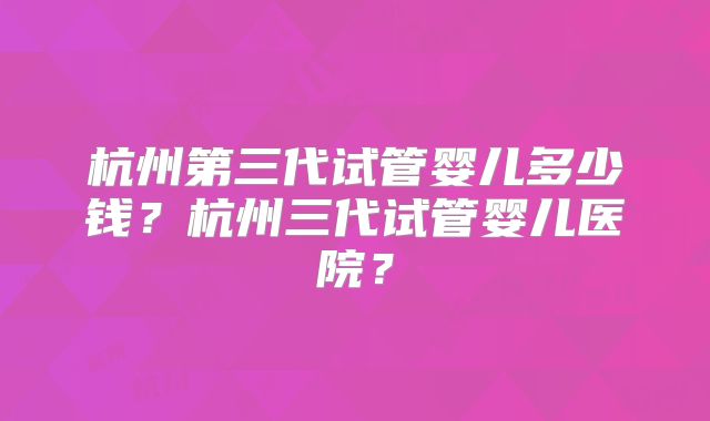 杭州第三代试管婴儿多少钱?杭州三代试管婴儿医院?