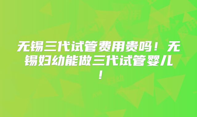无锡三代试管费用贵吗！无锡妇幼能做三代试管婴儿！