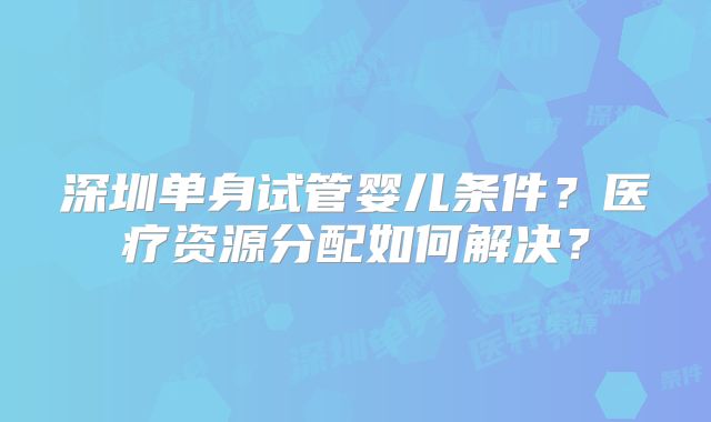 深圳单身试管婴儿条件?医疗资源分配如何解决?