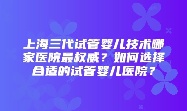 上海三代试管婴儿技术哪家医院最权威？如何选择合适的试管婴儿医院？