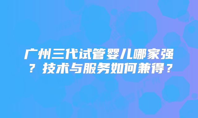 广州三代试管婴儿哪家强?技术与服务如何兼得?