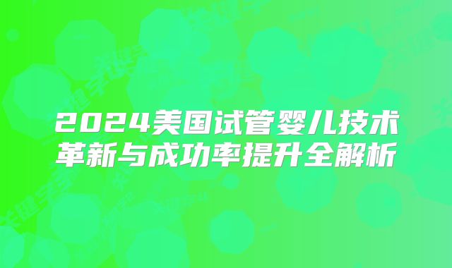 2024美国试管婴儿技术革新与成功率提升全解析