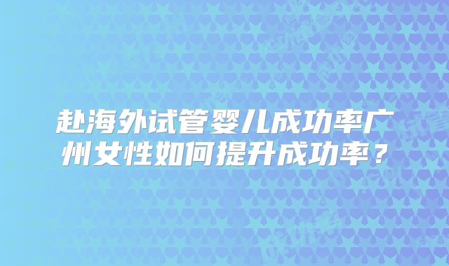 赴海外试管婴儿成功率广州女性如何提升成功率？