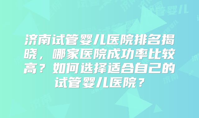 济南试管婴儿医院排名揭晓，哪家医院成功率比较高？如何选择适合自己的试管婴儿医院？
