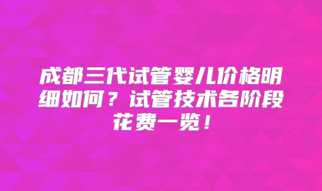 成都三代试管婴儿价格明细如何?试管技术各阶段花费一览!