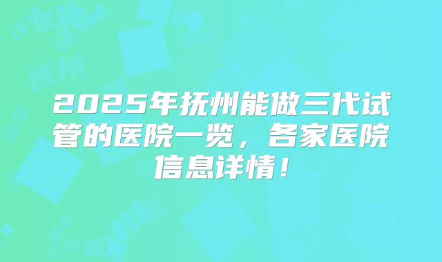 2025年抚州能做三代试管的医院一览,各家医院信息详情!