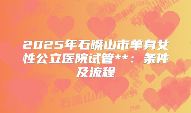 2025年石嘴山市单身女性公立医院试管**:条件及流程