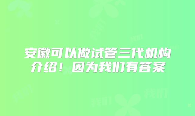 安徽可以做试管三代机构介绍！因为我们有答案