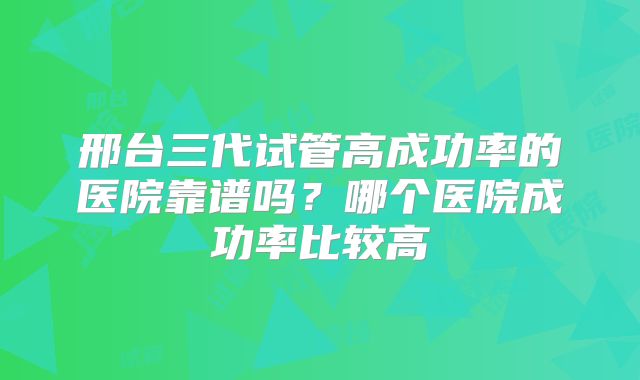 邢台三代试管高成功率的医院靠谱吗？哪个医院成功率比较高