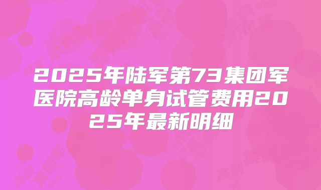 2025年陆军第73集团军医院高龄单身试管费用2025年最新明细