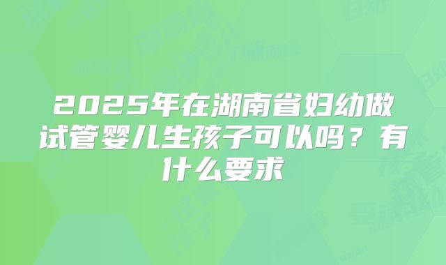 2025年在湖南省妇幼做试管婴儿生孩子可以吗?有什么要求
