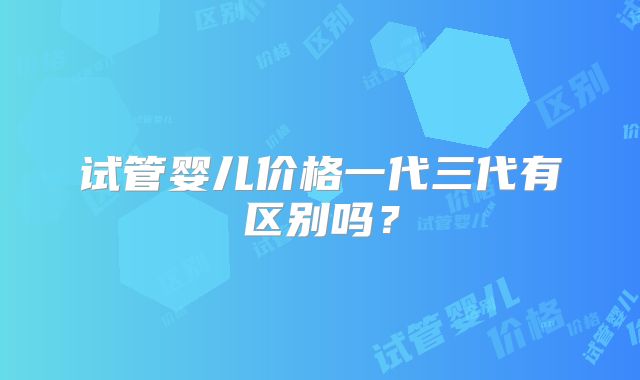 试管婴儿价格一代三代有区别吗?