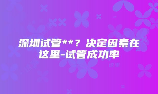 深圳试管**?决定因素在这里-试管成功率